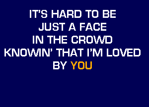 ITS HARD TO BE
JUST A FACE
IN THE CROWD
KNOUVIN' THAT I'M LOVED
BY YOU