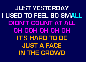 JUST YESTERDAY
I USED TO FEEL SO SMALL

ITS HARD TO BE
JUST A FACE
IN THE CROWD