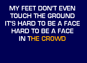 MY FEET DON'T EVEN
TOUCH THE GROUND
ITS HARD TO BE A FACE
HARD TO BE A FACE
IN THE CROWD