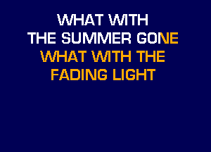 WHAT WITH
THE SUMMER GONE
WHAT WTH THE
FADING LIGHT