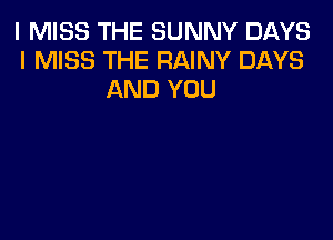 I MISS THE SUNNY DAYS
I MISS THE RAINY DAYS
AND YOU