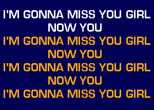 I'M GONNA MISS YOU GIRL
NOW YOU

I'M GONNA MISS YOU GIRL
NOW YOU

I'M GONNA MISS YOU GIRL
NOW YOU

I'M GONNA MISS YOU GIRL