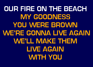 OUR FIRE ON THE BEACH
MY GOODNESS
YOU WERE BROWN
WERE GONNA LIVE AGAIN
WE'LL MAKE THEM
LIVE AGAIN
WITH YOU