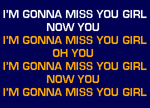 I'M GONNA MISS YOU GIRL
NOW YOU
I'M GONNA MISS YOU GIRL
0H YOU
I'M GONNA MISS YOU GIRL
NOW YOU
I'M GONNA MISS YOU GIRL