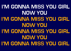 I'M GONNA MISS YOU GIRL
NOW YOU

I'M GONNA MISS YOU GIRL
NOW YOU

I'M GONNA MISS YOU GIRL
NOW YOU

I'M GONNA MISS YOU GIRL