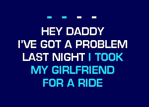 HEY DADDY
I'VE GOT A PROBLEM
LAST NIGHT I TOOK
MY GIRLFRIEND
FOR A RIDE