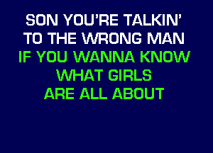 SON YOU'RE TALKIN'
TO THE WRONG MAN
IF YOU WANNA KNOW

WHAT GIRLS
ARE ALL ABOUT
