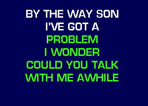 BY THE WAY SUN
I'VE GOT A
PROBLEM
I WONDER

COULD YOU TALK
1WITH ME AWHILE