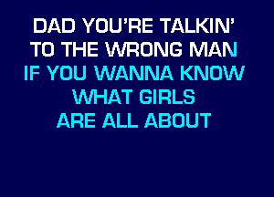 DAD YOU'RE TALKIN'
TO THE WRONG MAN
IF YOU WANNA KNOW

WHAT GIRLS
ARE ALL ABOUT