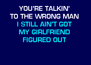 YOU'RE TALKIN'
TO THE WRONG MAN
I STILL AIMT GOT
MY GIRLFRIEND
FIGURED OUT