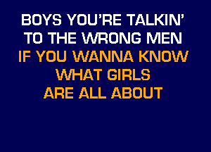 BOYS YOU'RE TALKIN'
TO THE WRONG MEN
IF YOU WANNA KNOW
WHAT GIRLS
ARE ALL ABOUT