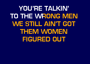 YOU'RE TALKIN'
TO THE WRONG MEN
WE STILL AIN'T GOT
THEM WOMEN
FIGURED OUT