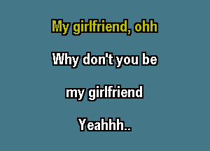 My girlfriend, ohh

Why don't you be

my girlfriend

Yeahhh..