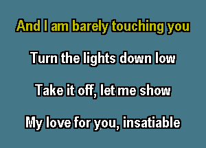 And I am barely touching you
Turn the lights down low

Take it off, let me show

My love for you, insatiable