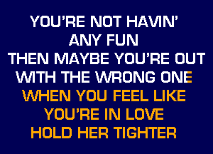 YOU'RE NOT HAVIN'
ANY FUN
THEN MAYBE YOU'RE OUT
WITH THE WRONG ONE
WHEN YOU FEEL LIKE
YOU'RE IN LOVE
HOLD HER TIGHTER