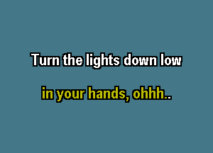Turn the lights down low

in your hands, ohhh..