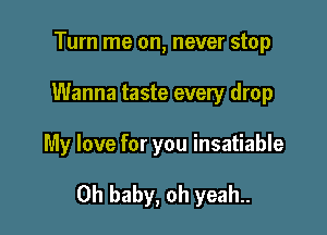Turn me on, never stop
Wanna taste every drop

My love for you insatiable

Oh baby, oh yeah..