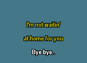 I'm not waitin'

at home for you

Bye bye..