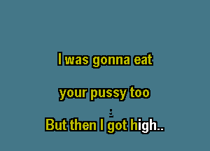 l was gonna eat

your pussy too

But then I got high..
