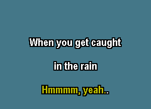 When you get caught

in the rain

Hmmmm, yeah..