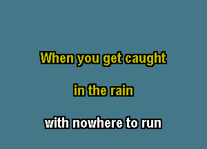 When you get caught

in the rain

with nowhere to run