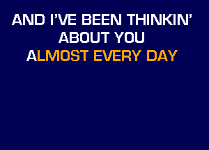 AND I'VE BEEN THINKIN'
ABOUT YOU
ALMOST EVERY DAY