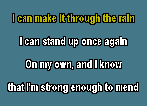I can make it through the rain
I can stand up once again
On my own, and I know

that I'm strong enough to mend