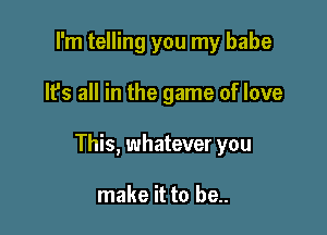 I'm telling you my babe

It's all in the game of love

This, whatever you

make it to be..