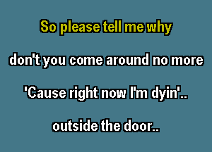 So please tell me why

don't you come around no more

'Cause right now I'm dyin'..

outside the door..