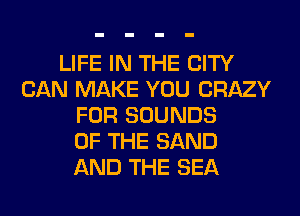 LIFE IN THE CITY
CAN MAKE YOU CRAZY
FOR SOUNDS
OF THE SAND
AND THE SEA