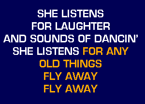 SHE LISTENS
FOR LAUGHTER
AND SOUNDS 0F DANCIN'
SHE LISTENS FOR ANY
OLD THINGS
FLY AWAY
FLY AWAY