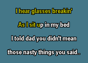 I hear glasses breakin'
As I sit up in my bed

ltold dad you didn't mean

those nasty things you said..
