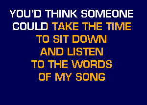 YOU'D THINK SOMEONE
COULD TAKE THE TIME
TO SIT DOWN
AND LISTEN
TO THE WORDS
OF MY SONG