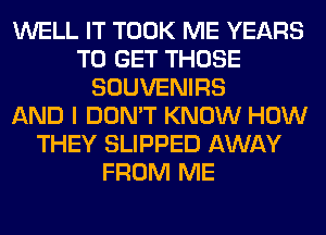 WELL IT TOOK ME YEARS
TO GET THOSE
SOUVENIRS
AND I DON'T KNOW HOW
THEY SLIPPED AWAY
FROM ME