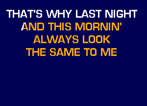 THAT'S WHY LAST NIGHT
AND THIS MORNIM
ALWAYS LOOK
THE SAME TO ME