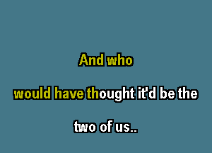 And who

would have thought ifd be the

two of us..