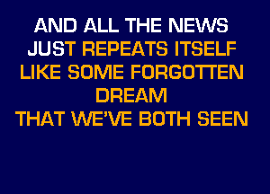 AND ALL THE NEWS
JUST REPEATS ITSELF
LIKE SOME FORGOTTEN
DREAM
THAT WE'VE BOTH SEEN