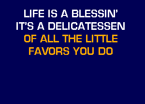 LIFE IS A BLESSIN'
ITS A DELICATESSEN
OF ALL THE LITTLE
FAVORS YOU DO