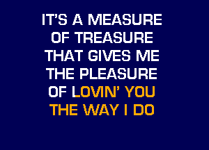 IT'S A MEASURE
0F TREASURE
THAT GIVES ME
THE PLEASURE
0F LOVIN' YOU
THE WAY I DO

g