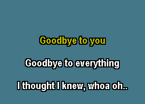 Goodbye to you

Goodbye to everything

I thought I knew, whoa oh..