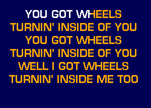 YOU GOT WHEELS
TURNIN' INSIDE OF YOU
YOU GOT WHEELS
TURNIN' INSIDE OF YOU
WELL I GOT WHEELS
TURNIN' INSIDE ME TOO