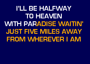 I'LL BE HALFWAY
T0 HEAVEN
WITH PARADISE WAITIN'
JUST FIVE MILES AWAY
FROM VVHEREVER I AM