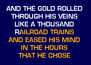 AND THE GOLD ROLLED
THROUGH HIS VEINS
LIKE A THOUSAND
RAILROAD TRAINS
AND EASED HIS MIND
IN THE HOURS
THAT HE CHOSE