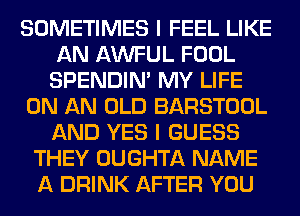 SOMETIMES I FEEL LIKE
AN AWFUL FOOL
SPENDIN' MY LIFE
ON AN OLD BARSTOOL
AND YES I GUESS
THEY OUGHTA NAME
A DRINK AFTER YOU