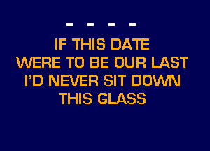 IF THIS DATE
WERE TO BE OUR LAST
I'D NEVER SIT DOWN
THIS GLASS