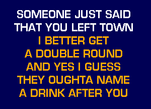 SOMEONE JUST SAID
THAT YOU LEFT TOWN
I BETTER GET
f4 DOUBLE ROUND
AND YES I GUESS
THEY UUGHTA NAME
A DRINK AFTER YOU