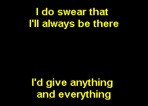 I do swear that
I'll always be there

I'd give anything
and everything