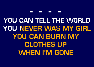 YOU CAN TELL THE WORLD
YOU NEVER WAS MY GIRL
YOU CAN BURN MY
CLOTHES UP
WHEN I'M GONE