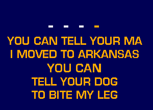 YOU CAN TELL YOUR MA
I MOVED TO ARKANSAS
YOU CAN
TELL YOUR DOG
T0 BITE MY LEG