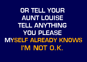 0R TELL YOUR
AUNT LOUISE
TELL ANYTHING
YOU PLEASE
MYSELF ALREADY KNOWS

I'M NOT 0.K.